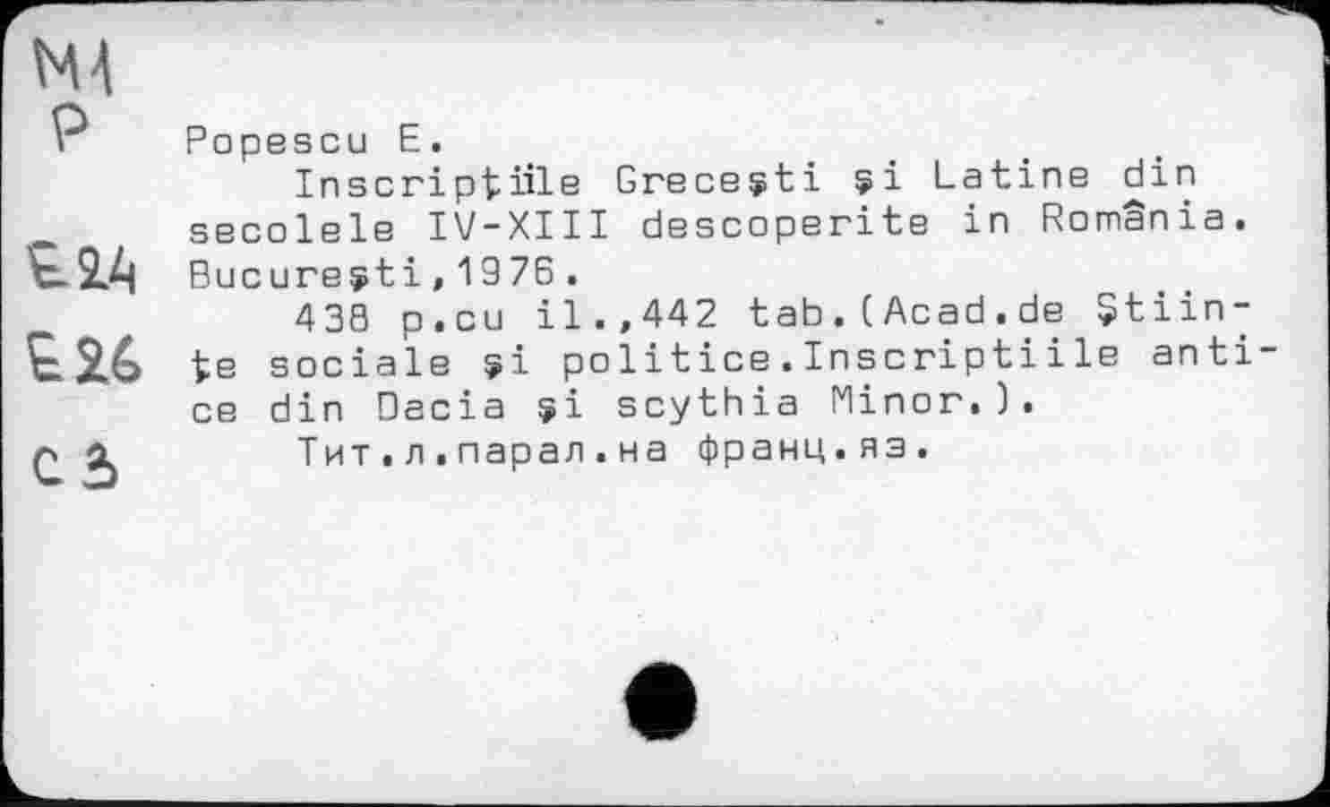 ﻿Н4 P
£24
£26
câ
Popescu E.
Inscriptive Greceçti çi Latine din secolele IV-XIII descoperite in România. Bucureÿti,1976.
438 p.cu il.,442 tab.CAcad.de $tiin-te sociale ÿi politice.Inscriptiі le anti ce din Dacia çi scythia Minor.).
Тит.л.парал.на франц.яз.